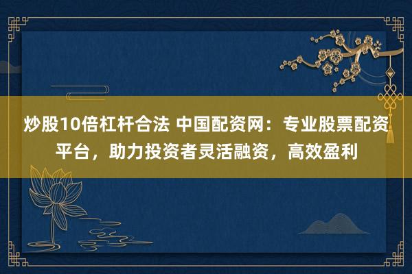 炒股10倍杠杆合法 中国配资网：专业股票配资平台，助力投资者灵活融资，高效盈利