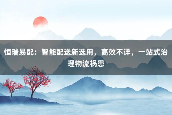 恒瑞易配：智能配送新选用，高效不详，一站式治理物流祸患
