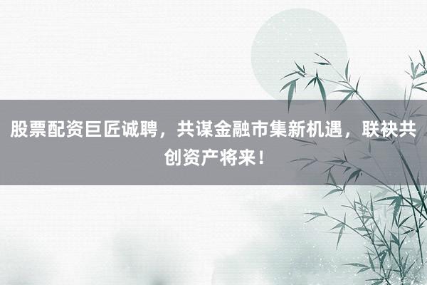 股票配资巨匠诚聘，共谋金融市集新机遇，联袂共创资产将来！