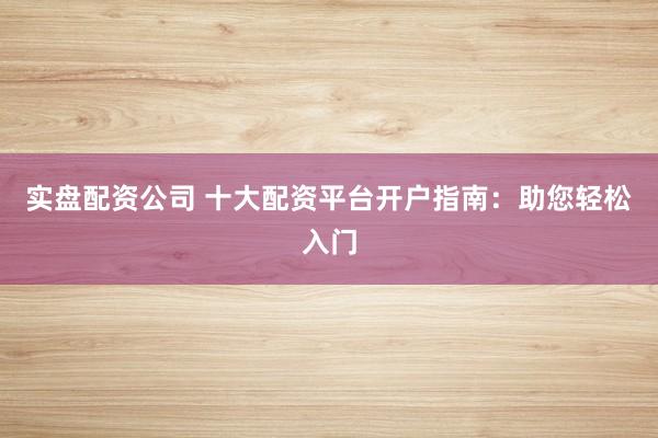 实盘配资公司 十大配资平台开户指南：助您轻松入门