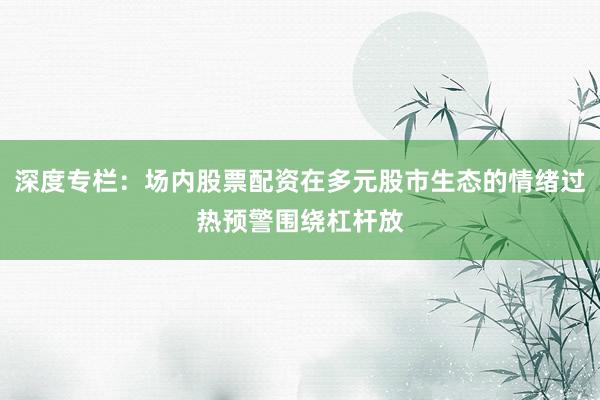 深度专栏：场内股票配资在多元股市生态的情绪过热预警围绕杠杆放