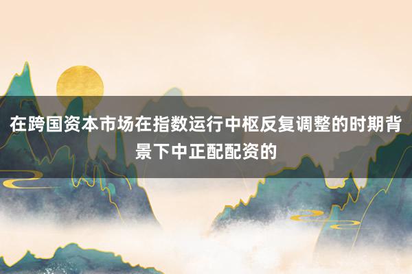 在跨国资本市场在指数运行中枢反复调整的时期背景下中正配配资的