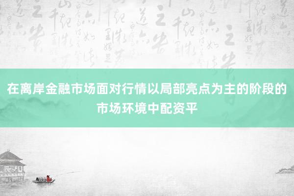 在离岸金融市场面对行情以局部亮点为主的阶段的市场环境中配资平