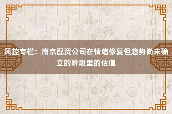 风控专栏：南京配资公司在情绪修复但趋势尚未确立的阶段里的估值