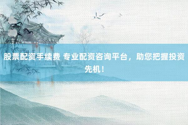 股票配资手续费 专业配资咨询平台,助您把握投资先机!