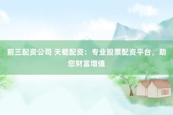 前三配资公司 天载配资:专业股票配资平台,助您财富增值