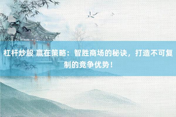 杠杆炒股 赢在策略:智胜商场的秘诀,打造不可复制的竞争优势!