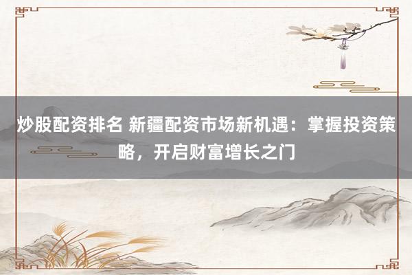 炒股配资排名 新疆配资市场新机遇:掌握投资策略,开启财富增长之门