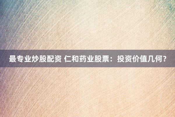 最专业炒股配资 仁和药业股票:投资价值几何?