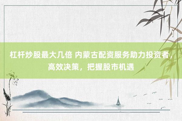 杠杆炒股最大几倍 内蒙古配资服务助力投资者，高效决策，把握股市机遇