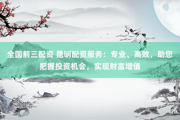 全国前三配资 昆明配资服务:专业、高效,助您把握投资机会,实现财富增值