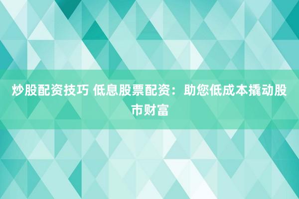 炒股配资技巧 低息股票配资：助您低成本撬动股市财富
