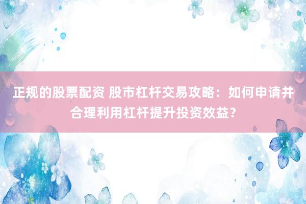 正规的股票配资 股市杠杆交易攻略：如何申请并合理利用杠杆提升投资效益？