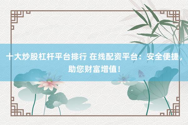 十大炒股杠杆平台排行 在线配资平台：安全便捷，助您财富增值！