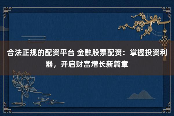 合法正规的配资平台 金融股票配资：掌握投资利器，开启财富增长新篇章