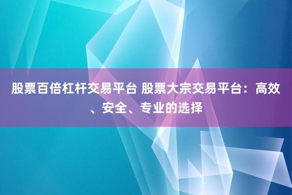 股票百倍杠杆交易平台 股票大宗交易平台：高效、安全、专业的选择