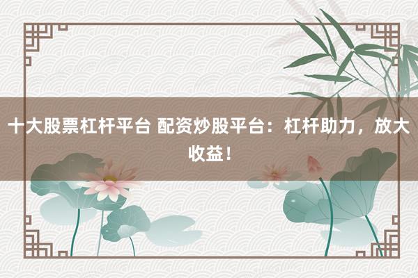 十大股票杠杆平台 配资炒股平台：杠杆助力，放大收益！