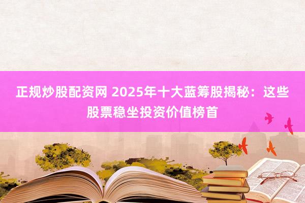 正规炒股配资网 2025年十大蓝筹股揭秘：这些股票稳坐投资价值榜首