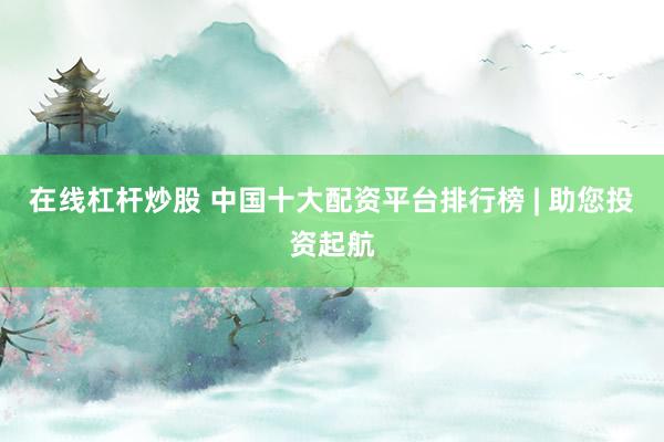在线杠杆炒股 中国十大配资平台排行榜 | 助您投资起航