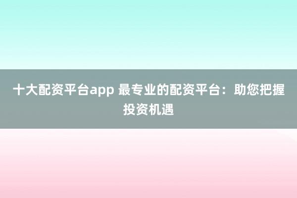 十大配资平台app 最专业的配资平台：助您把握投资机遇
