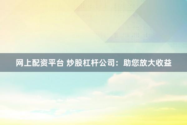 网上配资平台 炒股杠杆公司：助您放大收益