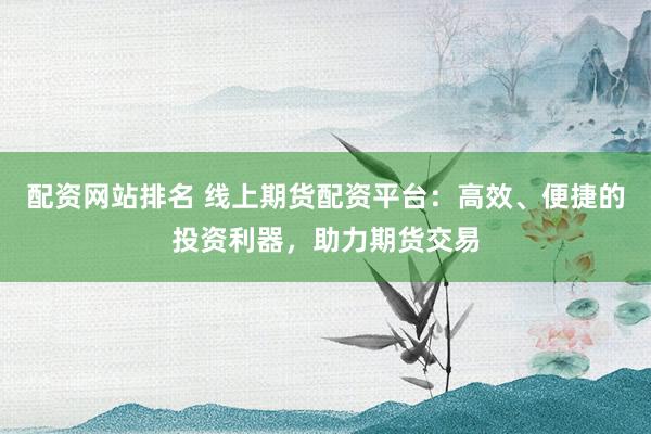 配资网站排名 线上期货配资平台：高效、便捷的投资利器，助力期货交易