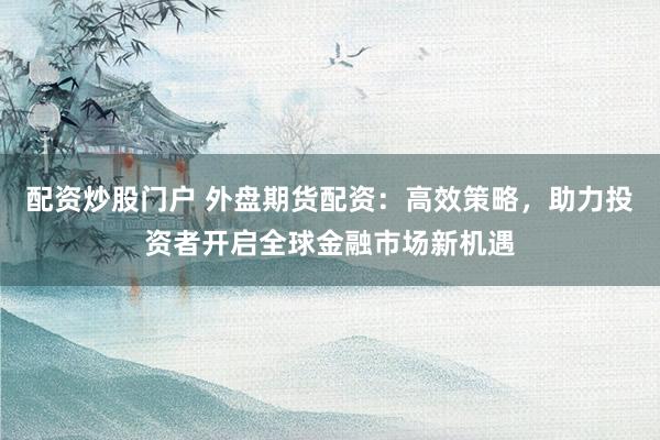 配资炒股门户 外盘期货配资：高效策略，助力投资者开启全球金融市场新机遇