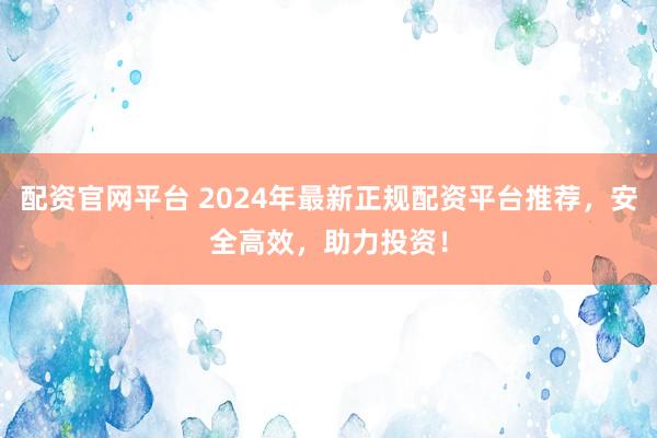 配资官网平台 2024年最新正规配资平台推荐,安全高效,助力投资!