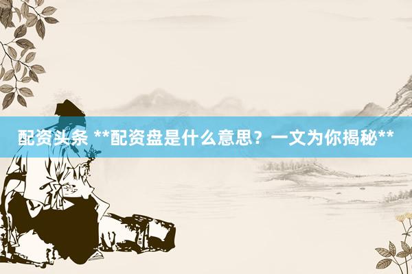 配资头条 **配资盘是什么意思？一文为你揭秘**