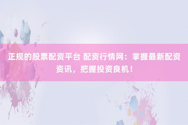 正规的股票配资平台 配资行情网：掌握最新配资资讯，把握投资良机！