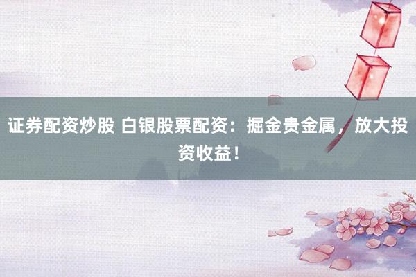 证券配资炒股 白银股票配资：掘金贵金属，放大投资收益！