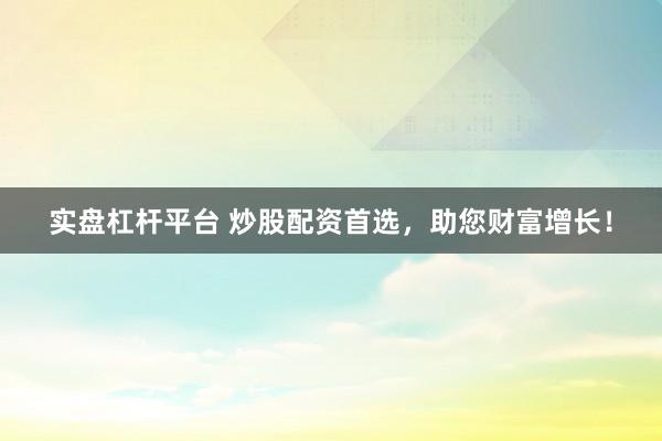 实盘杠杆平台 炒股配资首选，助您财富增长！