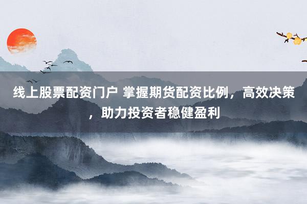 线上股票配资门户 掌握期货配资比例，高效决策，助力投资者稳健盈利