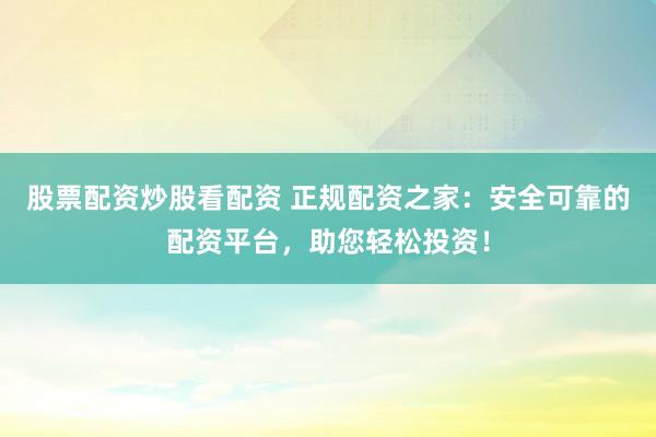 股票配资炒股看配资 正规配资之家：安全可靠的配资平台，助您轻松投资！