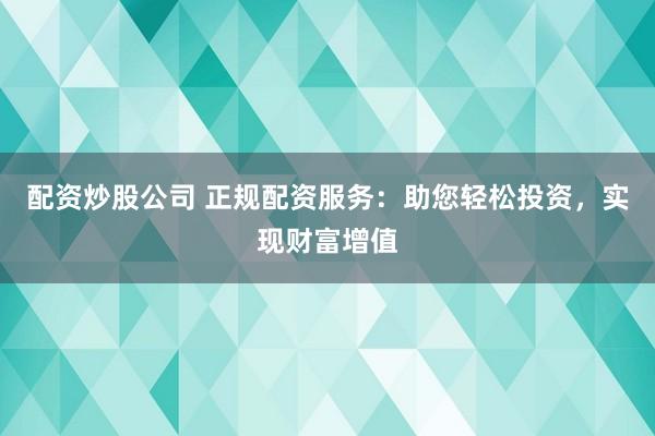 配资炒股公司 正规配资服务：助您轻松投资，实现财富增值