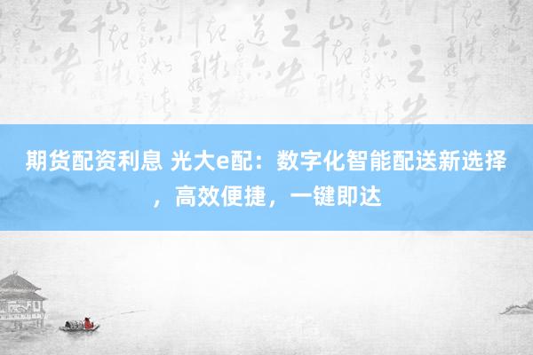 期货配资利息 光大e配：数字化智能配送新选择，高效便捷，一键即达