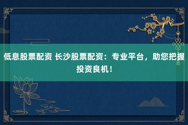 低息股票配资 长沙股票配资：专业平台，助您把握投资良机！