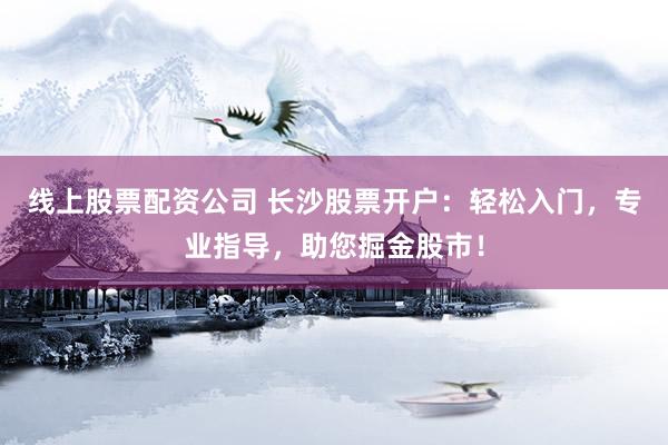 线上股票配资公司 长沙股票开户：轻松入门，专业指导，助您掘金股市！