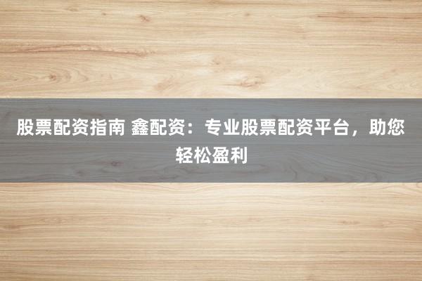 股票配资指南 鑫配资：专业股票配资平台，助您轻松盈利
