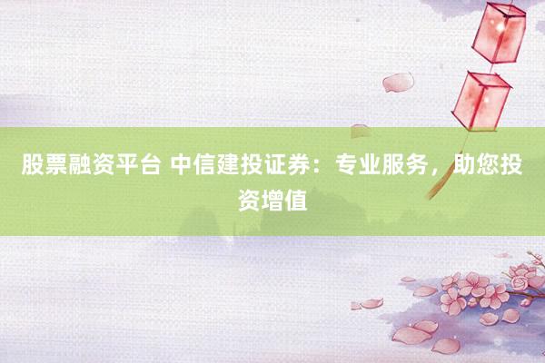 股票融资平台 中信建投证券：专业服务，助您投资增值