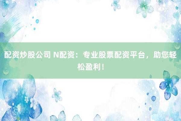 配资炒股公司 N配资：专业股票配资平台，助您轻松盈利！