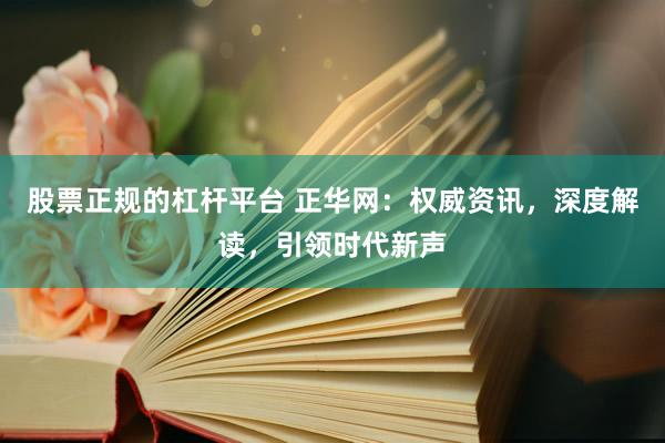 股票正规的杠杆平台 正华网:权威资讯,深度解读,引领时代新声