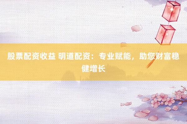 股票配资收益 明道配资：专业赋能，助您财富稳健增长