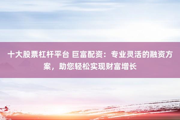 十大股票杠杆平台 巨富配资：专业灵活的融资方案，助您轻松实现财富增长