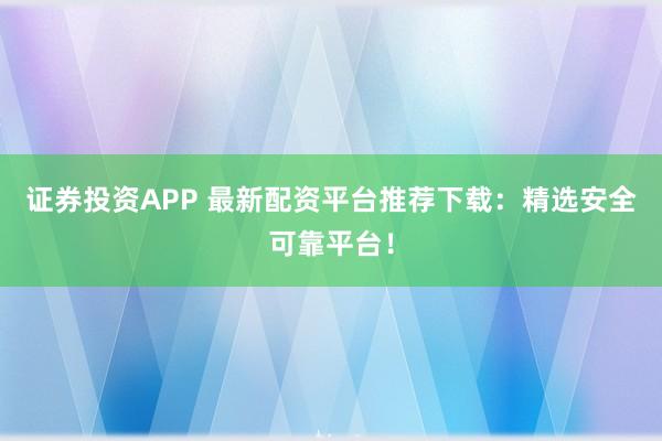 证券投资APP 最新配资平台推荐下载：精选安全可靠平台！