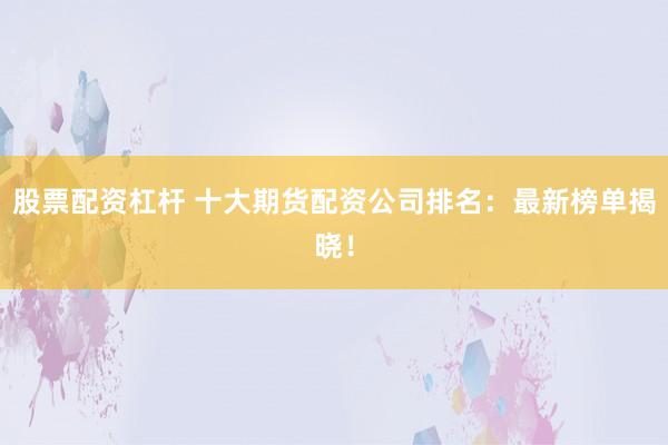 股票配资杠杆 十大期货配资公司排名：最新榜单揭晓！