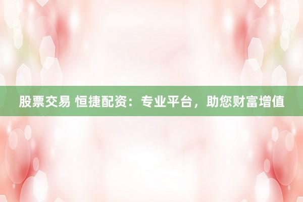 股票交易 恒捷配资：专业平台，助您财富增值