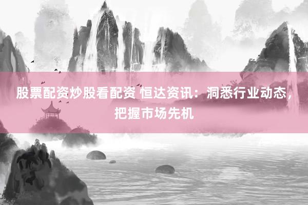股票配资炒股看配资 恒达资讯：洞悉行业动态，把握市场先机