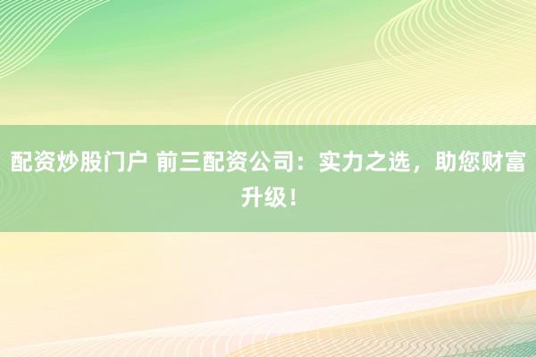 配资炒股门户 前三配资公司:实力之选,助您财富升级!
