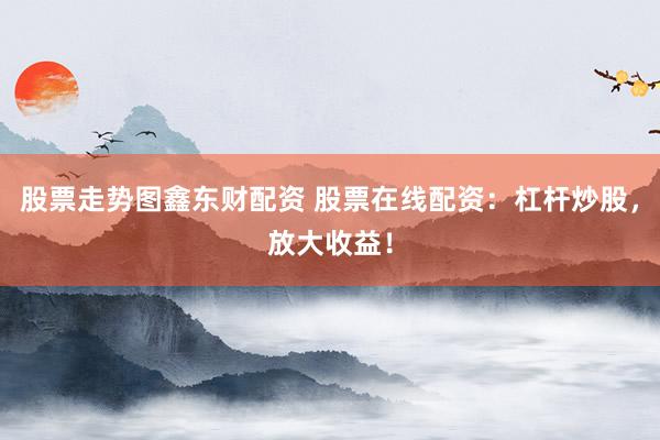 股票走势图鑫东财配资 股票在线配资：杠杆炒股，放大收益！